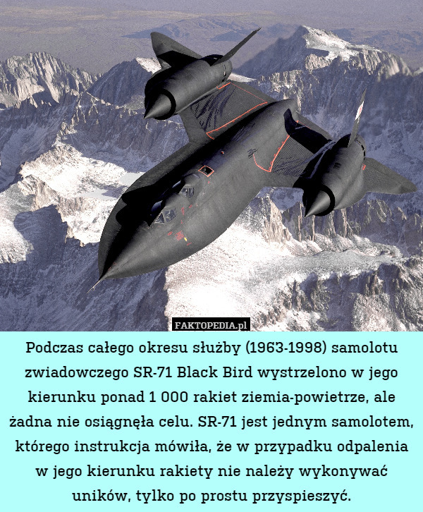 Podczas całego okresu służby (1963-1998) samolotu zwiadowczego SR-71 Black Bird wystrzelono w jego kierunku ponad 1 000 rakiet ziemia-powietrze, ale żadna nie osiągnęła celu. SR-71 jest jednym samolotem, którego instrukcja mówiła, że w przypadku odpalenia w jego kierunku rakiety nie należy wykonywać uników, tylko po prostu przyspieszyć. 