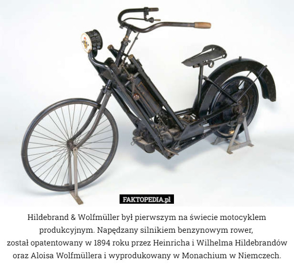 Hildebrand & Wolfmüller był pierwszym na świecie motocyklem produkcyjnym. Napędzany silnikiem benzynowym rower, 
został opatentowany w 1894 roku przez Heinricha i Wilhelma Hildebrandów oraz Aloisa Wolfmüllera i wyprodukowany w Monachium w Niemczech. 