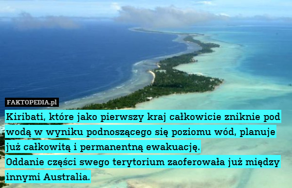 Kiribati, które jako pierwszy – Kiribati, które jako pierwszy kraj całkowicie zniknie pod wodą w wyniku podnoszącego się poziomu wód, planuje już całkowitą i permanentną ewakuację.
Oddanie części swego terytorium zaoferowała już między innymi Australia. 