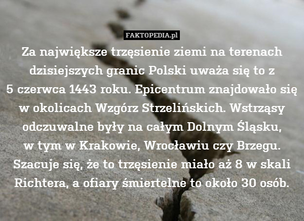 Za największe trzęsienie ziemi – Za największe trzęsienie ziemi na terenach dzisiejszych granic Polski uważa się to z
5 czerwca 1443 roku. Epicentrum znajdowało się w okolicach Wzgórz Strzelińskich. Wstrząsy odczuwalne były na całym Dolnym Śląsku,
w tym w Krakowie, Wrocławiu czy Brzegu. Szacuje się, że to trzęsienie miało aż 8 w skali Richtera, a ofiary śmiertelne to około 30 osób. 