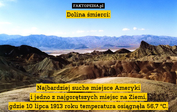 Dolina śmierci:







Najbardziej – Dolina śmierci:







Najbardziej suche miejsce Ameryki
i jedno z najgorętszych miejsc na Ziemi,
gdzie 10 lipca 1913 roku temperatura osiągnęła 56,7 °C. 