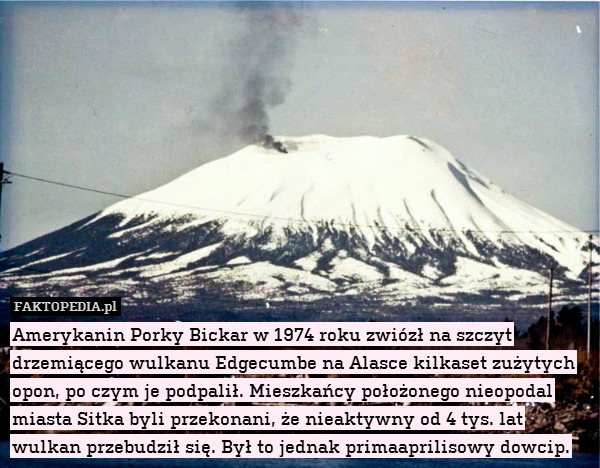 Amerykanin Porky Bickar w 1974 roku zwiózł na szczyt drzemiącego wulkanu Edgecumbe na Alasce kilkaset zużytych opon, po czym je podpalił. Mieszkańcy położonego nieopodal miasta Sitka byli przekonani, że nieaktywny od 4 tys. lat wulkan przebudził się. Był to jednak primaaprilisowy dowcip. 