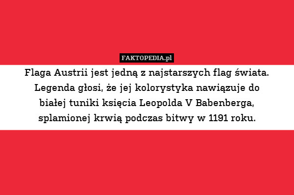 Flaga Austrii jest jedną z najstarszych flag świata. Legenda głosi, że jej kolorystyka nawiązuje do
białej tuniki księcia Leopolda V Babenberga,
splamionej krwią podczas bitwy w 1191 roku. 