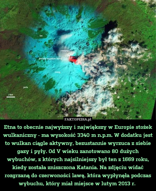 Etna to obecnie najwyższy i największy w Europie stożek wulkaniczny - ma wysokość 3340 m n.p.m. W dodatku jest to wulkan ciągle aktywny, bezustannie wyrzuca z siebie gazy i pyły. Od V wieku zanotowano 80 dużych wybuchów, z których najsilniejszy był ten z 1669 roku, kiedy została zniszczona Katania. Na zdjęciu widać rozgrzaną do czerwoności lawę, która wypłynęła podczas wybuchu, który miał miejsce w lutym 2013 r. 