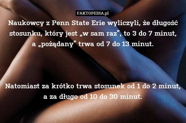Naukowcy z Penn State Erie wyliczyli, że długość stosunku, który jest „w sam raz”, to 3 do 7 minut,
a „pożądany” trwa od 7 do 13 minut.



Natomiast za krótko trwa stosunek od 1 do 2 minut, a za długo od 10 do 30 minut. 