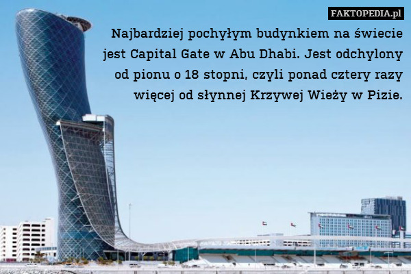 Najbardziej pochyłym budynkiem na świecie
jest Capital Gate w Abu Dhabi. Jest odchylony
od pionu o 18 stopni, czyli ponad cztery razy
więcej od słynnej Krzywej Wieży w Pizie. 