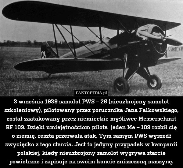 3 września 1939 samolot PWS – 26 (nieuzbrojony samolot szkoleniowy), pilotowany przez porucznika Jana Falkowskiego, został zaatakowany przez niemieckie myśliwce Messerschmit BF 109. Dzięki umiejętnościom pilota  jeden Me – 109 rozbił się
o ziemię, reszta przerwała atak. Tym samym PWS wyszedł zwycięsko z tego starcia. Jest to jedyny przypadek w kampanii polskiej, kiedy nieuzbrojony samolot wygrywa starcie powietrzne i zapisuje na swoim koncie zniszczoną maszynę. 