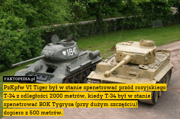 PzKpfw VI Tiger był w stanie spenetrować przód rosyjskiego T-34 z odległości 2000 metrów, kiedy T-34 był w stanie spenetrować BOK Tygrysa (przy dużym szczęściu)
dopiero z 500 metrów. 