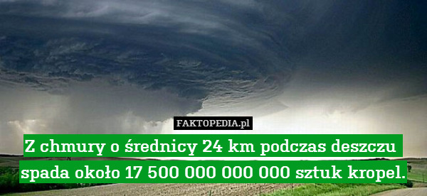 Z chmury o średnicy 24 km podczas deszczu 
spada około 17 500 000 000 000 sztuk kropel. 