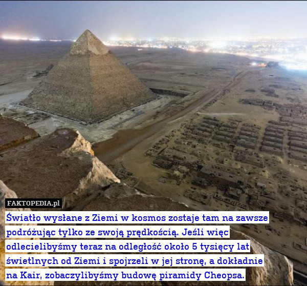 Światło wysłane z Ziemi w kosmos zostaje tam na zawsze podróżując tylko ze swoją prędkością. Jeśli więc odlecielibyśmy teraz na odległość około 5 tysięcy lat świetlnych od Ziemi i spojrzeli w jej stronę, a dokładnie
na Kair, zobaczylibyśmy budowę piramidy Cheopsa. 
