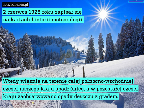 2 czerwca 1928 roku zapisał się
na kartach historii meteorologii.







Wtedy właśnie na terenie całej północno-wschodniej części naszego kraju spadł śnieg, a w pozostałej części kraju zaobserwowano opady deszczu z gradem. 