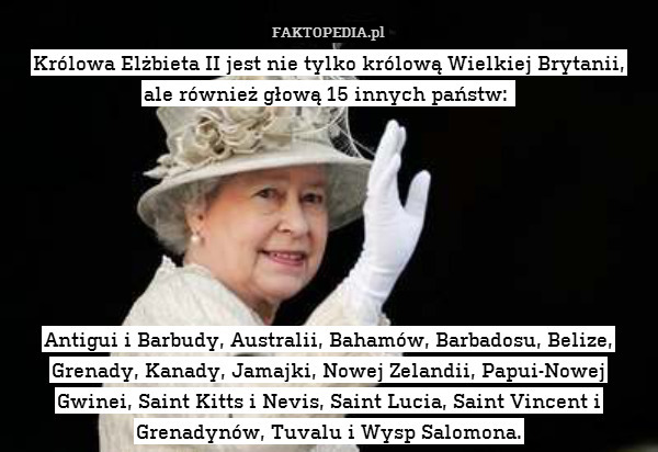 Królowa Elżbieta II jest nie tylko królową Wielkiej Brytanii,
ale również głową 15 innych państw: 







Antigui i Barbudy, Australii, Bahamów, Barbadosu, Belize, Grenady, Kanady, Jamajki, Nowej Zelandii, Papui-Nowej Gwinei, Saint Kitts i Nevis, Saint Lucia, Saint Vincent i Grenadynów, Tuvalu i Wysp Salomona. 