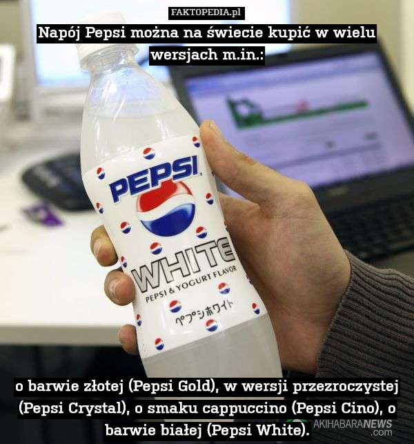Napój Pepsi można na świecie kupić w wielu wersjach m.in.:














 o barwie złotej (Pepsi Gold), w wersji przezroczystej (Pepsi Crystal), o smaku cappuccino (Pepsi Cino), o barwie białej (Pepsi White). 