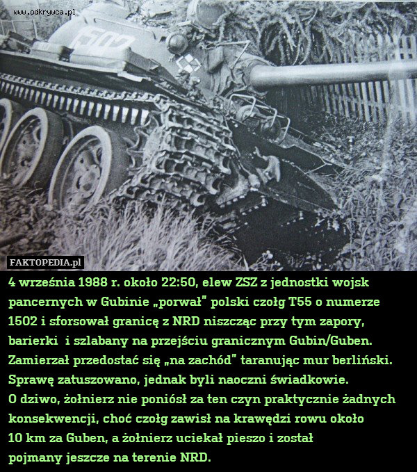 4 września 1988 r. około 22:50, elew ZSZ z jednostki wojsk pancernych w Gubinie „porwał” polski czołg T55 o numerze 1502 i sforsował granicę z NRD niszcząc przy tym zapory, barierki  i szlabany na przejściu granicznym Gubin/Guben. Zamierzał przedostać się „na zachód” taranując mur berliński. Sprawę zatuszowano, jednak byli naoczni świadkowie.
O dziwo, żołnierz nie poniósł za ten czyn praktycznie żadnych konsekwencji, choć czołg zawisł na krawędzi rowu około
10 km za Guben, a żołnierz uciekał pieszo i został
pojmany jeszcze na terenie NRD. 