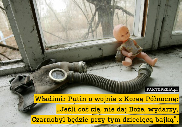Władimir Putin o wojnie z Koreą Północną:
„Jeśli coś się, nie daj Boże, wydarzy,
Czarnobyl będzie przy tym dziecięcą bajką”. 