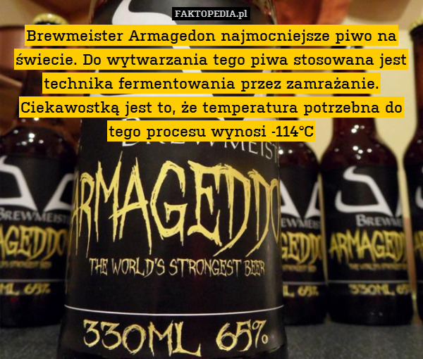 Brewmeister Armagedon najmocniejsze piwo na świecie. Do wytwarzania tego piwa stosowana jest technika fermentowania przez zamrażanie. Ciekawostką jest to, że temperatura potrzebna do tego procesu wynosi -114°C 