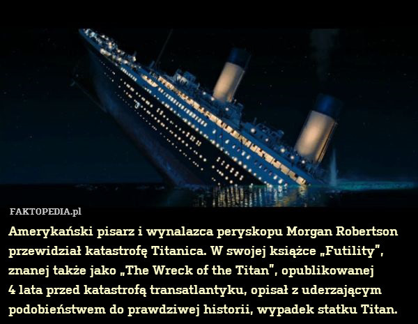 Amerykański pisarz i wynalazca peryskopu Morgan Robertson przewidział katastrofę Titanica. W swojej książce „Futility”, znanej także jako „The Wreck of the Titan”, opublikowanej
4 lata przed katastrofą transatlantyku, opisał z uderzającym podobieństwem do prawdziwej historii, wypadek statku Titan. 