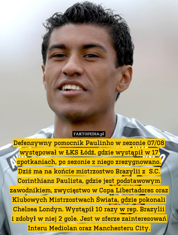 Defensywny pomocnik Paulinho w sezonie 07/08 występował w ŁKS Łódź, gdzie wystąpił w 17 spotkaniach, po sezonie z niego zrezygnowano.
Dziś ma na końcie mistrzostwo Brazylii z  S.C. Corinthians Paulista, gdzie jest podstawowym zawodnikiem, zwycięstwo w Copa Libertadores oraz Klubowych Mistrzostwach Świata, gdzie pokonali Chelsea Londyn. Wystąpił 10 razy w rep. Brazylii
i zdobył w niej 2 gole. Jest w sferze zainteresowań Interu Mediolan oraz Manchesteru City. 