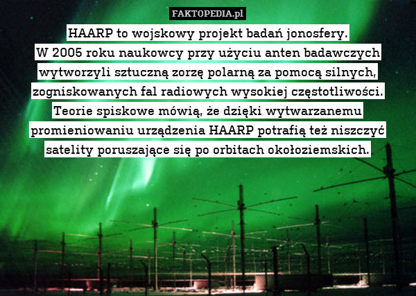 HAARP to wojskowy projekt badań jonosfery.
W 2005 roku naukowcy przy użyciu anten badawczych wytworzyli sztuczną zorzę polarną za pomocą silnych, zogniskowanych fal radiowych wysokiej częstotliwości.
Teorie spiskowe mówią, że dzięki wytwarzanemu promieniowaniu urządzenia HAARP potrafią też niszczyć satelity poruszające się po orbitach okołoziemskich. 