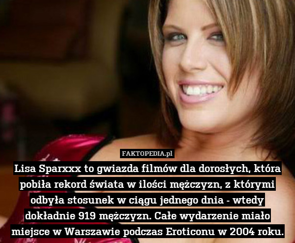 Lisa Sparxxx to gwiazda filmów dla dorosłych, która pobiła rekord świata w ilości mężczyzn, z którymi odbyła stosunek w ciągu jednego dnia - wtedy dokładnie 919 mężczyzn. Całe wydarzenie miało miejsce w Warszawie podczas Eroticonu w 2004 roku. 