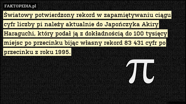 Światowy potwierdzony rekord w zapamiętywaniu ciągu cyfr liczby pi należy aktualnie do Japończyka Akiry Haraguchi, który podał ją z dokładnością do 100 tysięcy miejsc po przecinku bijąc własny rekord 83 431 cyfr po przecinku z roku 1995. 