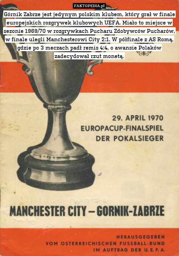 Górnik Zabrze jest jedynym polskim klubem, który grał w finale europejskich rozgrywek klubowych UEFA. Miało to miejsce w sezonie 1969/70 w rozgrywkach Pucharu Zdobywców Pucharów, w finale ulegli Manchesterowi City 2:1. W półfinale z AS Romą, gdzie po 3 meczach padł remis 4:4, o awansie Polaków zadecydował rzut monetą. 