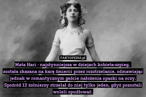 Mata Hari - najsłynniejsza w dziejach kobieta-szpieg, 
została skazana na karę śmierci przez rozstrzelanie, odmawiając jednak w romantycznym geście nałożenia opaski na oczy. Spośród 12 żołnierzy strzelał do niej tylko jeden, gdyż pozostali woleli spudłować. 