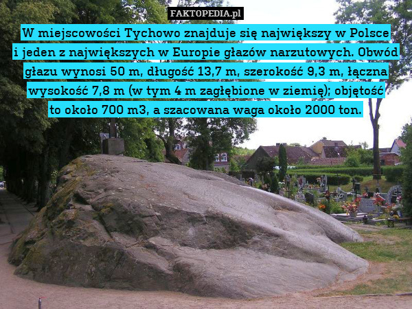 W miejscowości Tychowo znajduje się największy w Polsce
i jeden z największych w Europie głazów narzutowych. Obwód głazu wynosi 50 m, długość 13,7 m, szerokość 9,3 m, łączna wysokość 7,8 m (w tym 4 m zagłębione w ziemię); objętość
to około 700 m3, a szacowana waga około 2000 ton. 