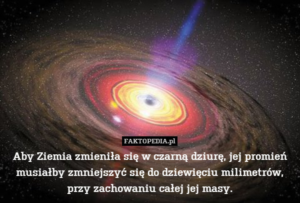 Aby Ziemia zmieniła się w czarną dziurę, jej promień musiałby zmniejszyć się do dziewięciu milimetrów, przy zachowaniu całej jej masy. 