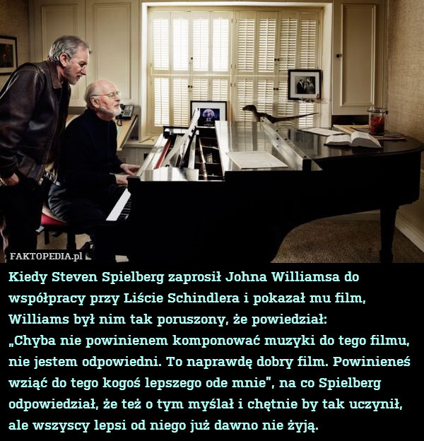 Kiedy Steven Spielberg zaprosił Johna Williamsa do współpracy przy Liście Schindlera i pokazał mu film, Williams był nim tak poruszony, że powiedział:
„Chyba nie powinienem komponować muzyki do tego filmu, nie jestem odpowiedni. To naprawdę dobry film. Powinieneś wziąć do tego kogoś lepszego ode mnie”, na co Spielberg odpowiedział, że też o tym myślał i chętnie by tak uczynił, ale wszyscy lepsi od niego już dawno nie żyją. 