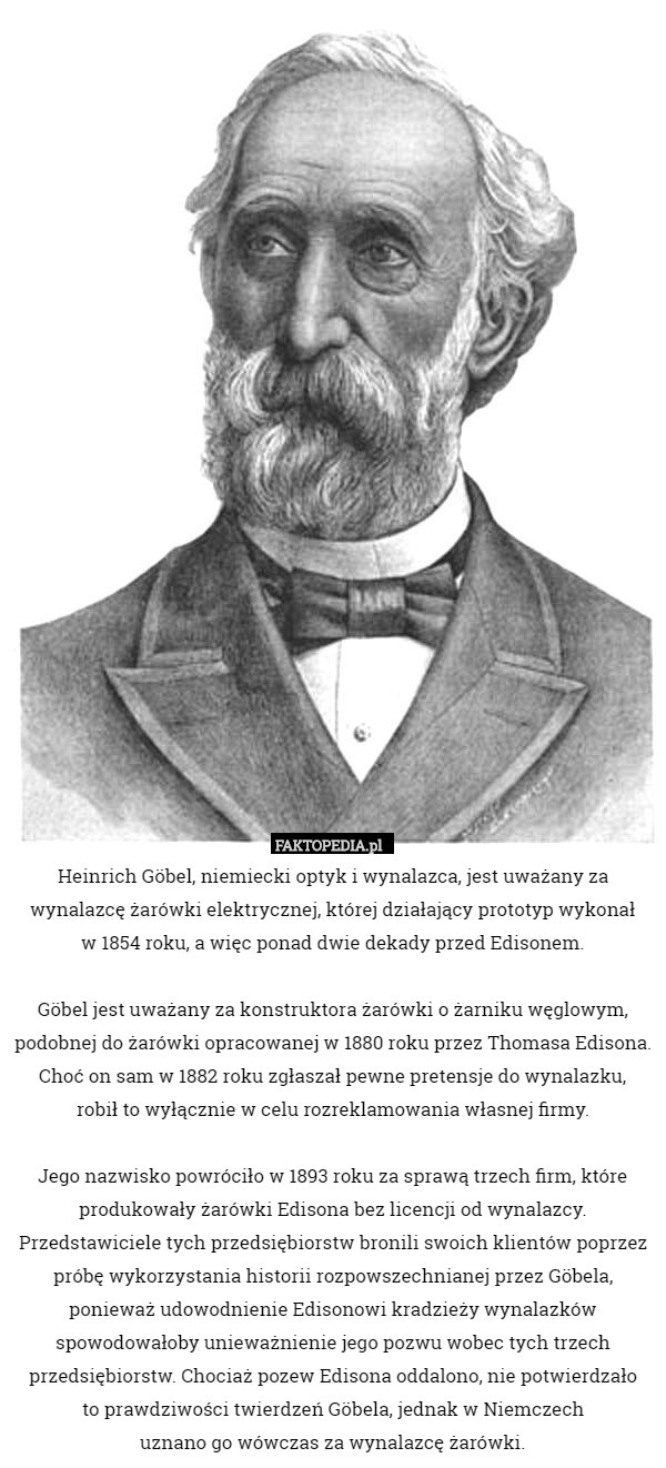 Heinrich Göbel, niemiecki optyk i wynalazca, jest uważany za wynalazcę żarówki elektrycznej, której działający prototyp wykonał
 w 1854 roku, a więc ponad dwie dekady przed Edisonem.

Göbel jest uważany za konstruktora żarówki o żarniku węglowym, podobnej do żarówki opracowanej w 1880 roku przez Thomasa Edisona. Choć on sam w 1882 roku zgłaszał pewne pretensje do wynalazku,
 robił to wyłącznie w celu rozreklamowania własnej firmy.

 Jego nazwisko powróciło w 1893 roku za sprawą trzech firm, które produkowały żarówki Edisona bez licencji od wynalazcy. Przedstawiciele tych przedsiębiorstw bronili swoich klientów poprzez próbę wykorzystania historii rozpowszechnianej przez Göbela, ponieważ udowodnienie Edisonowi kradzieży wynalazków spowodowałoby unieważnienie jego pozwu wobec tych trzech przedsiębiorstw. Chociaż pozew Edisona oddalono, nie potwierdzało
 to prawdziwości twierdzeń Göbela, jednak w Niemczech
 uznano go wówczas za wynalazcę żarówki. 