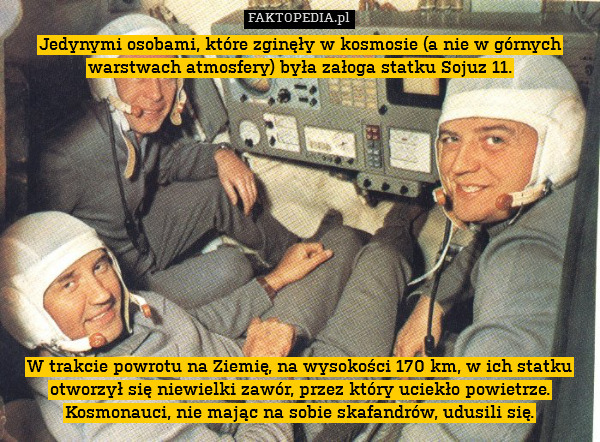 Jedynymi osobami, które zginęły w kosmosie (a nie w górnych warstwach atmosfery) była załoga statku Sojuz 11.












W trakcie powrotu na Ziemię, na wysokości 170 km, w ich statku otworzył się niewielki zawór, przez który uciekło powietrze. Kosmonauci, nie mając na sobie skafandrów, udusili się. 