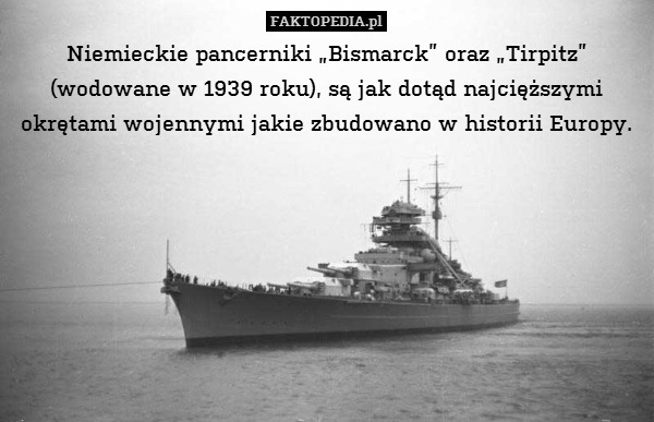Niemieckie pancerniki „Bismarck” oraz „Tirpitz” (wodowane w 1939 roku), są jak dotąd najcięższymi okrętami wojennymi jakie zbudowano w historii Europy. 