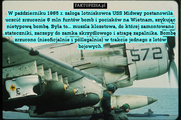 W październiku 1965 r. załoga lotniskowca USS Midway postanowiła uczcić zrzucenie 6 mln funtów bomb i pocisków na Wietnam, szykując nietypową bombę. Była to... muszla klozetowa, do której zamontowano stateczniki, zaczepy do zamka skrzydłowego i atrapę zapalnika. Bombę zrzucono (nieoficjalnie i półlegalnie) w trakcie jednego z lotów bojowych. 