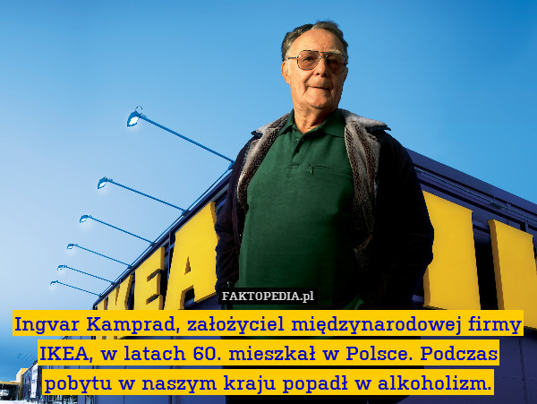 Ingvar Kamprad, założyciel międzynarodowej firmy IKEA, w latach 60. mieszkał w Polsce. Podczas pobytu w naszym kraju popadł w alkoholizm. 