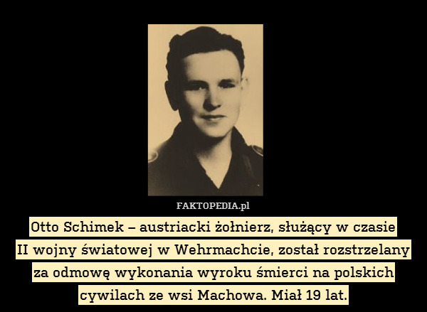 Otto Schimek – austriacki żołnierz, służący w czasie
II wojny światowej w Wehrmachcie, został rozstrzelany
za odmowę wykonania wyroku śmierci na polskich cywilach ze wsi Machowa. Miał 19 lat. 