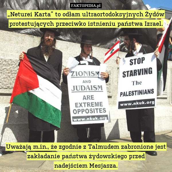 „Neturei Karta” to odłam ultraortodoksyjnych Żydów protestujących przeciwko istnieniu państwa Izrael.












Uważają m.in., że zgodnie z Talmudem zabronione jest zakładanie państwa żydowskiego przed
nadejściem Mesjasza. 