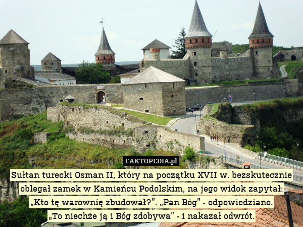 Sułtan turecki Osman II, który na początku XVII w. bezskutecznie oblegał zamek w Kamieńcu Podolskim, na jego widok zapytał:
„Kto tę warownię zbudował?”. „Pan Bóg” - odpowiedziano.
„To niechże ją i Bóg zdobywa” - i nakazał odwrót. 