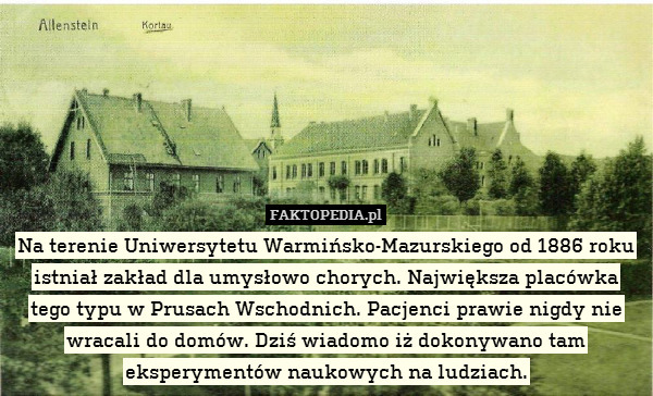 Na terenie Uniwersytetu Warmińsko-Mazurskiego od 1886 roku
istniał zakład dla umysłowo chorych. Największa placówka
tego typu w Prusach Wschodnich. Pacjenci prawie nigdy nie
wracali do domów. Dziś wiadomo iż dokonywano tam
eksperymentów naukowych na ludziach. 