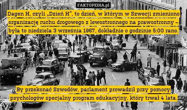 Dagen H, czyli „Dzień H”, to dzień, w którym w Szwecji zmieniono organizację ruchu drogowego z lewostronnego na prawostronny – była to niedziela 3 września 1967, dokładnie o godzinie 5:00 rano.






By przekonać Szwedów, parlament prowadził przy pomocy psychologów specjalny program edukacyjny, który trwał 4 lata. 