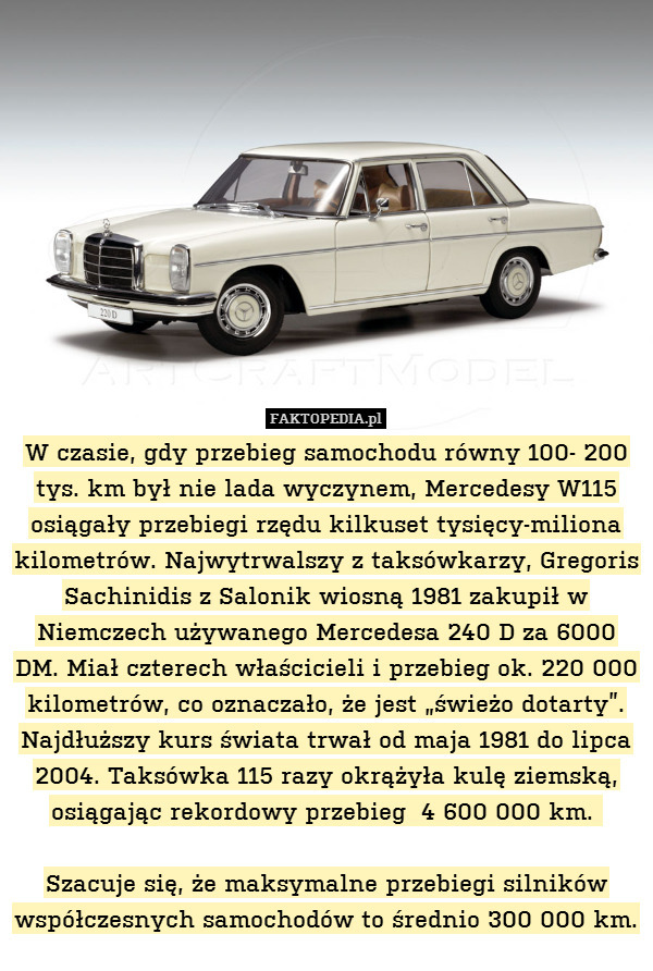 W czasie, gdy przebieg samochodu równy 100- 200 tys. km był nie lada wyczynem, Mercedesy W115 osiągały przebiegi rzędu kilkuset tysięcy-miliona kilometrów. Najwytrwalszy z taksówkarzy, Gregoris Sachinidis z Salonik wiosną 1981 zakupił w Niemczech używanego Mercedesa 240 D za 6000 DM. Miał czterech właścicieli i przebieg ok. 220 000 kilometrów, co oznaczało, że jest „świeżo dotarty”. Najdłuższy kurs świata trwał od maja 1981 do lipca 2004. Taksówka 115 razy okrążyła kulę ziemską, osiągając rekordowy przebieg  4 600 000 km. 

Szacuje się, że maksymalne przebiegi silników współczesnych samochodów to średnio 300 000 km. 