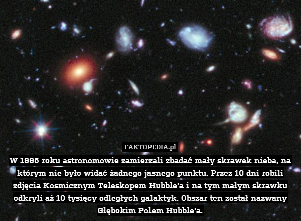 W 1995 roku astronomowie zamierzali zbadać mały skrawek nieba, na którym nie było widać żadnego jasnego punktu. Przez 10 dni robili zdjęcia Kosmicznym Teleskopem Hubble&apos;a i na tym małym skrawku odkryli aż 10 tysięcy odległych galaktyk. Obszar ten został nazwany Głębokim Polem Hubble&apos;a. 