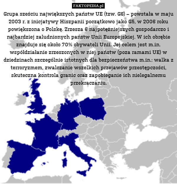 Grupa sześciu największych państw UE (tzw. G6) – powstała w maju 2003 r. z inicjatywy Hiszpanii początkowo jako G5, w 2006 roku powiększona o Polskę. Zrzesza 6 najpotężniejszych gospodarczo i najbardziej zaludnionych państw Unii Europejskiej. W ich obrębie znajduje się około 70% obywateli Unii. Jej celem jest m.in. współdziałanie zrzeszonych w niej państw (poza ramami UE) w dziedzinach szczególnie istotnych dla bezpieczeństwa m.in.: walka z terroryzmem, zwalczanie wszelkich przejawów przestępczości, skuteczna kontrola granic oraz zapobieganie ich nielegalnemu przekraczaniu. 