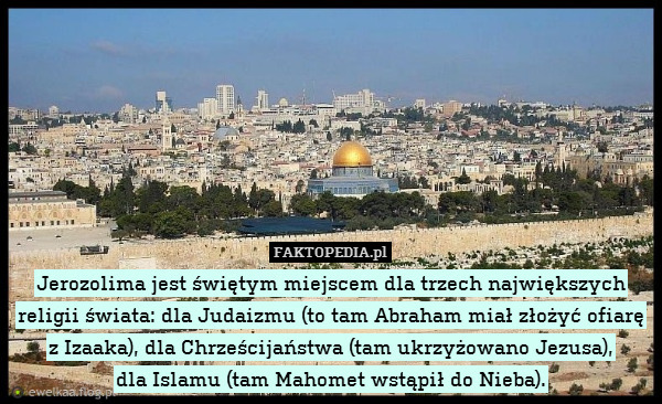 Jerozolima jest świętym miejscem dla trzech największych religii świata: dla Judaizmu (to tam Abraham miał złożyć ofiarę z Izaaka), dla Chrześcijaństwa (tam ukrzyżowano Jezusa),
dla Islamu (tam Mahomet wstąpił do Nieba). 