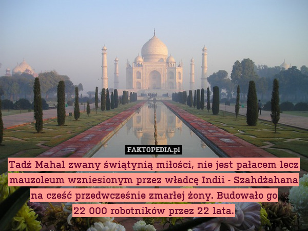 Tadź Mahal zwany świątynią miłości, nie jest pałacem lecz mauzoleum wzniesionym przez władcę Indii - Szahdżahana
na cześć przedwcześnie zmarłej żony. Budowało go
22 000 robotników przez 22 lata. 