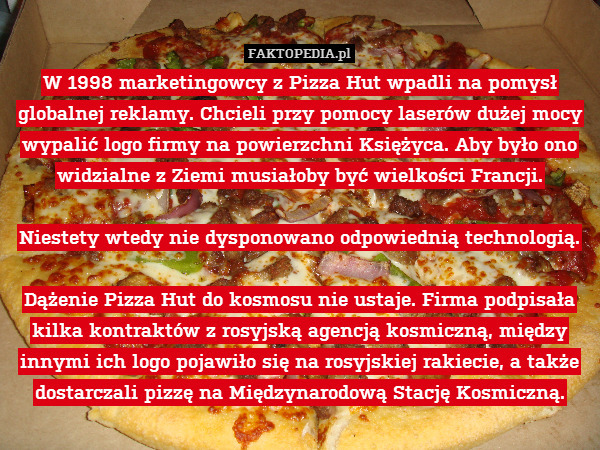 W 1998 marketingowcy z Pizza Hut wpadli na pomysł globalnej reklamy. Chcieli przy pomocy laserów dużej mocy wypalić logo firmy na powierzchni Księżyca. Aby było ono widzialne z Ziemi musiałoby być wielkości Francji.

Niestety wtedy nie dysponowano odpowiednią technologią.

Dążenie Pizza Hut do kosmosu nie ustaje. Firma podpisała kilka kontraktów z rosyjską agencją kosmiczną, między innymi ich logo pojawiło się na rosyjskiej rakiecie, a także dostarczali pizzę na Międzynarodową Stację Kosmiczną. 