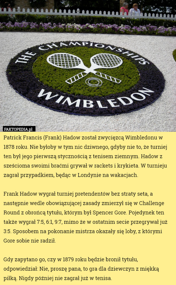 Patrick Francis (Frank) Hadow został zwycięzcą Wimbledonu w 1878 roku. Nie byłoby w tym nic dziwnego, gdyby nie to, że turniej ten był jego pierwszą stycznością z tenisem ziemnym. Hadow z sześcioma swoimi braćmi grywał w rackets i krykieta. W turnieju zagrał przypadkiem, będąc w Londynie na wakacjach.

Frank Hadow wygrał turniej pretendentów bez straty seta, a następnie wedle obowiązującej zasady zmierzył się w Challenge Round z obrońcą tytułu, którym był Spencer Gore. Pojedynek ten także wygrał 7:5, 6:1, 9:7, mimo że w ostatnim secie przegrywał już 3:5. Sposobem na pokonanie mistrza okazały się loby, z którymi Gore sobie nie radził.

Gdy zapytano go, czy w 1879 roku będzie bronił tytułu, odpowiedział: Nie, proszę pana, to gra dla dziewczyn z miękką piłką. Nigdy później nie zagrał już w tenisa. 