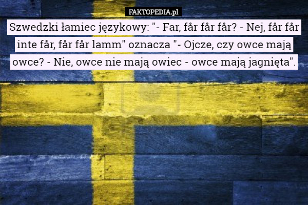 Szwedzki łamiec językowy: "- Far, får får får? - Nej, får får inte får, får får lamm" oznacza "- Ojcze, czy owce mają owce? - Nie, owce nie mają owiec - owce mają jagnięta". 