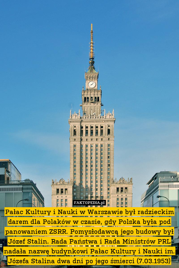 Pałac Kultury i Nauki w Warszawie był radzieckim darem dla Polaków w czasie, gdy Polska była pod panowaniem ZSRR. Pomysłodawcą jego budowy był Józef Stalin. Rada Państwa i Rada Ministrów PRL nadała nazwę budynkowi Pałac Kultury i Nauki im. Józefa Stalina dwa dni po jego śmierci (7.03.1953) 