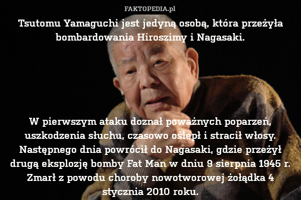 Tsutomu Yamaguchi jest jedyną osobą, która przeżyła bombardowania Hiroszimy i Nagasaki.





W pierwszym ataku doznał poważnych poparzeń, uszkodzenia słuchu, czasowo oślepł i stracił włosy. Następnego dnia powrócił do Nagasaki, gdzie przeżył drugą eksplozję bomby Fat Man w dniu 9 sierpnia 1945 r.
Zmarł z powodu choroby nowotworowej żołądka 4 stycznia 2010 roku. 